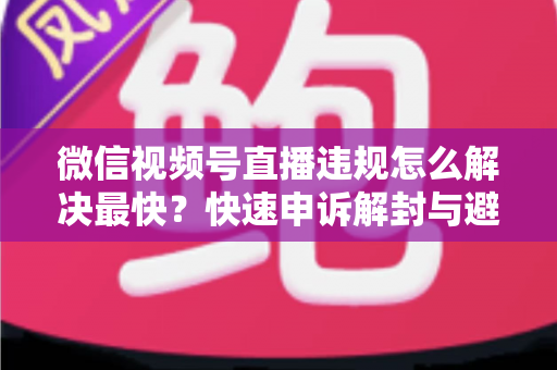 微信视频号直播违规怎么解决最快?快速申诉解封与避坑全指南 微信视频号直播违规怎么解决最快?快速申诉解封与避坑全指南