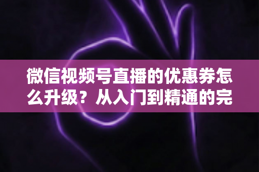 微信视频号直播的优惠券怎么升级？从入门到精通的完整运营指南，助你快速提升直播间转化率与用户粘性