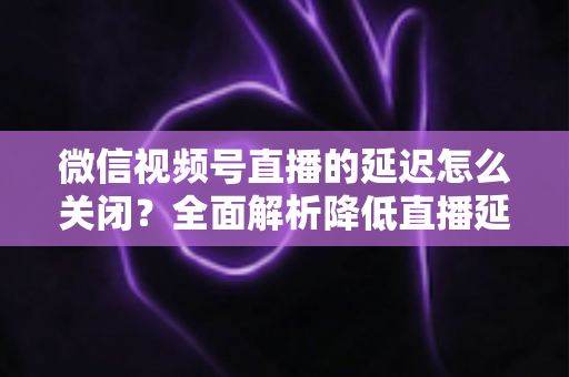 微信视频号直播的延迟怎么关闭？全面解析降低直播延迟的实用方法与优化技巧
