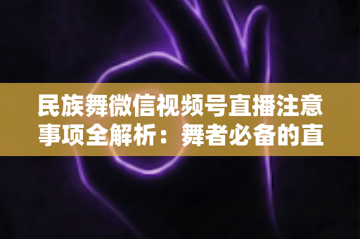 民族舞微信视频号直播注意事项全解析:舞者必备的直播实战手册 民族舞微信视频号直播注意事项全解析:舞者必备的直播实战手册