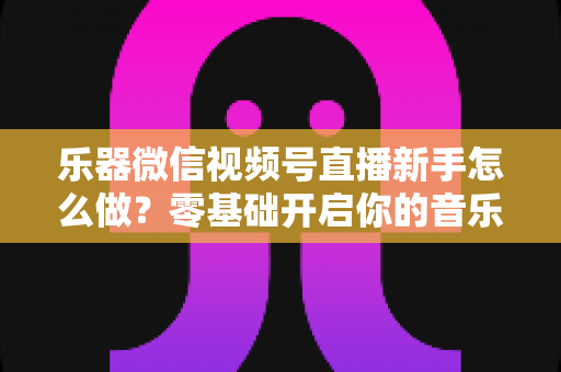 乐器微信视频号直播新手怎么做?零基础开启你的音乐直播之旅 乐器微信视频号直播新手怎么做?零基础开启你的音乐直播之旅