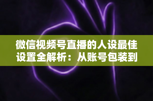 微信视频号直播的人设最佳设置全解析：从账号包装到互动细节，打造高辨识度、高信任度直播人设的实战指南
