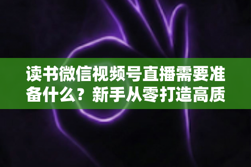 读书微信视频号直播需要准备什么？新手从零打造高质量阅读直播间的全流程准备清单