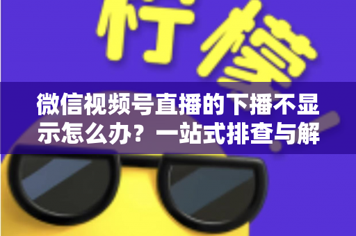 微信视频号直播的下播不显示怎么办?一站式排查与解决方案全解析 微信视频号直播的下播不显示怎么办?一站式排查与解决方案全解析