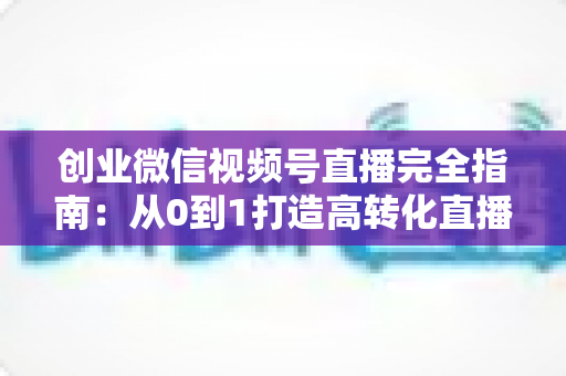创业微信视频号直播完全指南:从0到1打造高转化直播间的实战秘籍 创业微信视频号直播完全指南:从0到1打造高转化直播间的实战秘籍