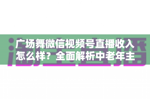 广场舞微信视频号直播收入怎么样?全面解析中老年主播的变现渠道与真实收益 广场舞微信视频号直播收入怎么样?全面解析中老年主播的变现渠道与真实收益