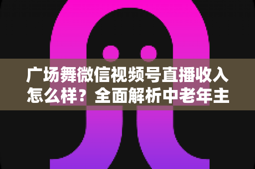 广场舞微信视频号直播收入怎么样?全面解析中老年主播的变现渠道与真实收益 广场舞微信视频号直播收入怎么样?全面解析中老年主播的变现渠道与真实收益