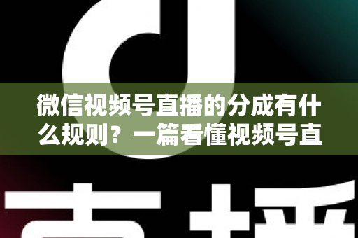 微信视频号直播的分成有什么规则？一篇看懂视频号直播分成机制、比例与提现全流程
