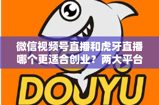 微信视频号直播和虎牙直播哪个更适合创业？两大平台全方位对比与创业方向深度解析