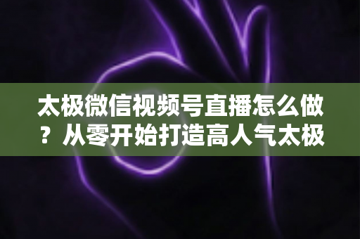 太极微信视频号直播怎么做?从零开始打造高人气太极直播间的完整实战攻略 太极微信视频号直播怎么做?从零开始打造高人气太极直播间的完整实战攻略