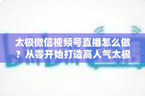 太极微信视频号直播怎么做?从零开始打造高人气太极直播间的完整实战攻略 太极微信视频号直播怎么做?从零开始打造高人气太极直播间的完整实战攻略