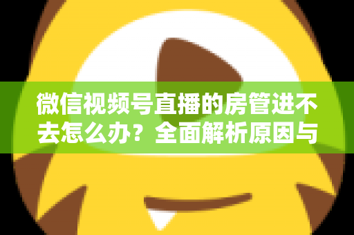微信视频号直播的房管进不去怎么办？全面解析原因与实用解决方案指南