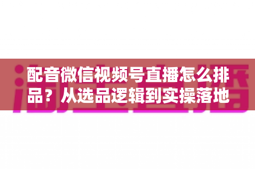 配音微信视频号直播怎么排品？从选品逻辑到实操落地的全流程实战指南