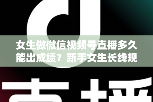 女生做微信视频号直播多久能出成绩？新手女生长线规划与快速突破全指南