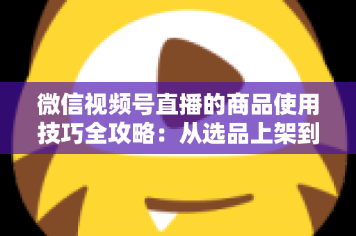 微信视频号直播的商品使用技巧全攻略:从选品上架到展示转化,一篇文章带你掌握带货核心方法 微信视频号直播的商品使用技巧全攻略:从选品上架到展示转化,一篇文章带你掌握带货核心方法