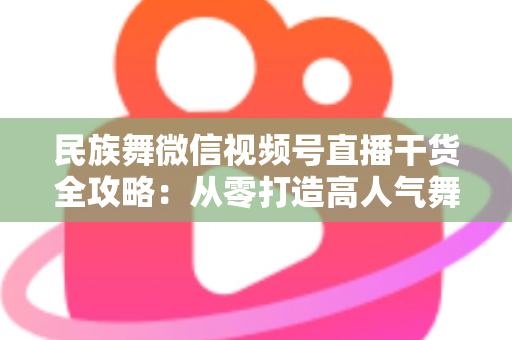 民族舞微信视频号直播干货全攻略：从零打造高人气舞蹈直播间的实战指南