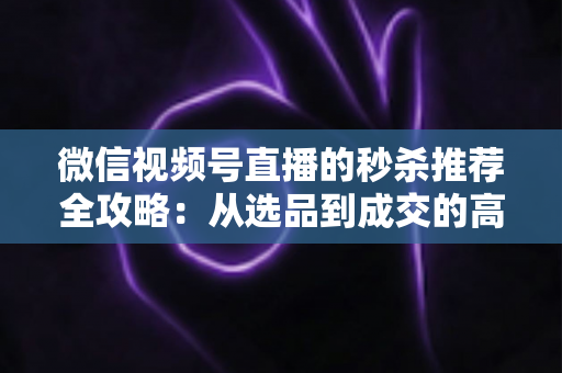 微信视频号直播的秒杀推荐全攻略:从选品到成交的高转化实战指南 微信视频号直播的秒杀推荐全攻略:从选品到成交的高转化实战指南