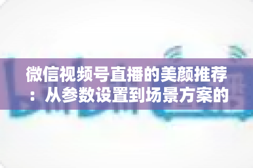 微信视频号直播的美颜推荐：从参数设置到场景方案的实用指南，助你轻松打造自然精致的直播画面