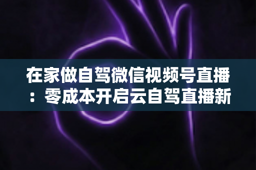 在家做自驾微信视频号直播:零成本开启云自驾直播新时代的完整实操指南 在家做自驾微信视频号直播:零成本开启云自驾直播新时代的完整实操指南