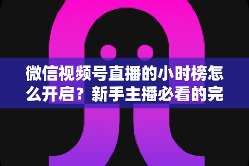 微信视频号直播的小时榜怎么开启?新手主播必看的完整攻略与实战运营指南 微信视频号直播的小时榜怎么开启?新手主播必看的完整攻略与实战运营指南