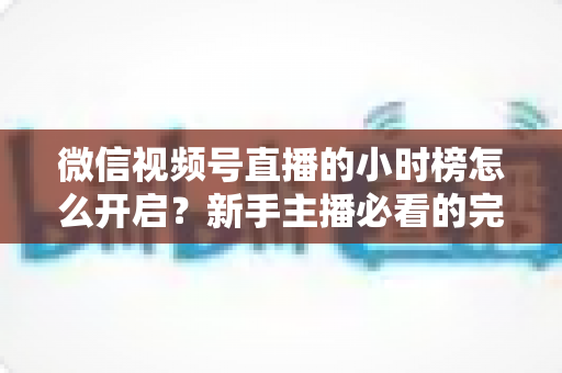微信视频号直播的小时榜怎么开启?新手主播必看的完整攻略与实战运营指南 微信视频号直播的小时榜怎么开启?新手主播必看的完整攻略与实战运营指南