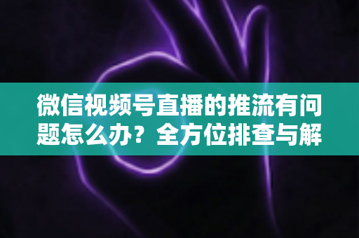微信视频号直播的推流有问题怎么办？全方位排查与解决方案指南