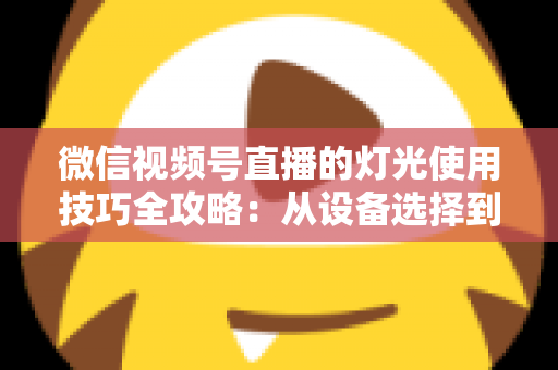 微信视频号直播的灯光使用技巧全攻略：从设备选择到布光方案，打造专业级直播画面