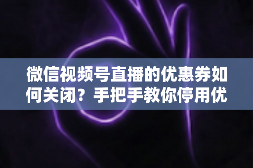 微信视频号直播的优惠券如何关闭？手把手教你停用优惠券的完整步骤与避坑指南