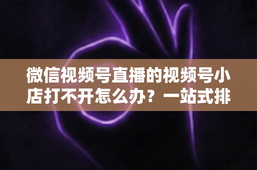 微信视频号直播的视频号小店打不开怎么办？一站式排查与解决方案全指南