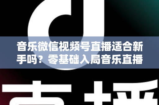音乐微信视频号直播适合新手吗？零基础入局音乐直播的机遇、挑战与实操全指南