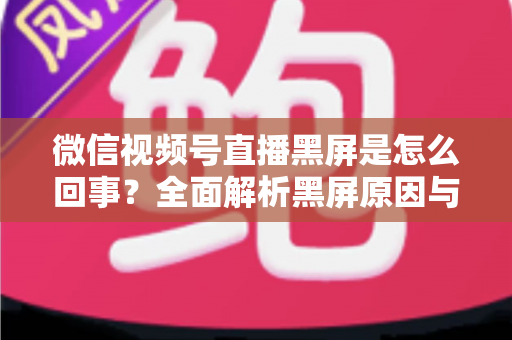 微信视频号直播黑屏是怎么回事？全面解析黑屏原因与实用解决方法指南
