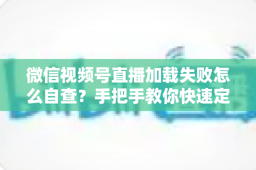 微信视频号直播加载失败怎么自查?手把手教你快速定位并解决问题的完整排查指南 微信视频号直播加载失败怎么自查?手把手教你快速定位并解决问题的完整排查指南