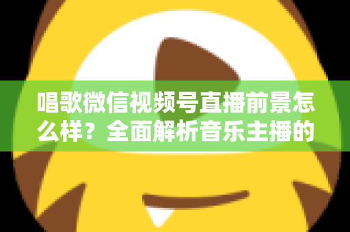 唱歌微信视频号直播前景怎么样？全面解析音乐主播的机遇、变现路径与未来发展方向