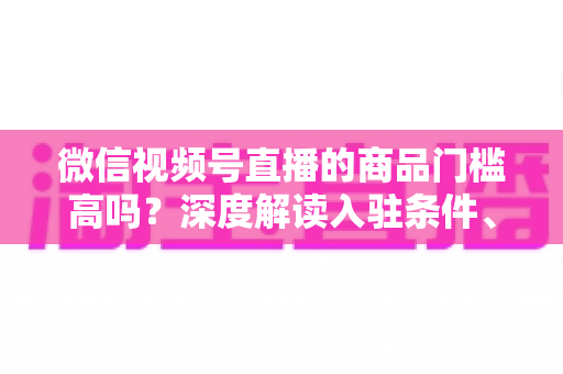 微信视频号直播的商品门槛高吗？深度解读入驻条件、类目资质与带货实操全指南
