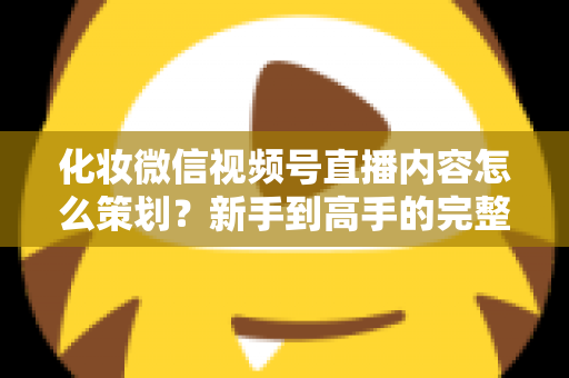 化妆微信视频号直播内容怎么策划？新手到高手的完整实操攻略