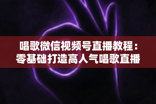 唱歌微信视频号直播教程:零基础打造高人气唱歌直播间的完整实战指南 唱歌微信视频号直播教程:零基础打造高人气唱歌直播间的完整实战指南
