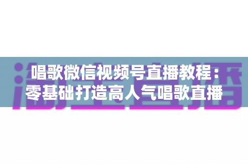 唱歌微信视频号直播教程：零基础打造高人气唱歌直播间的完整实战指南