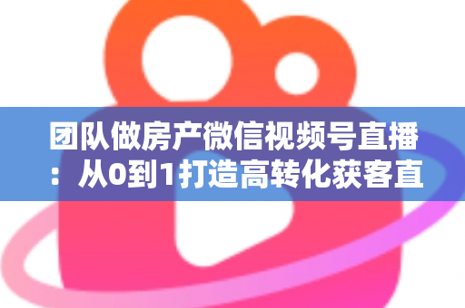 团队做房产微信视频号直播：从0到1打造高转化获客直播间的实战全攻略