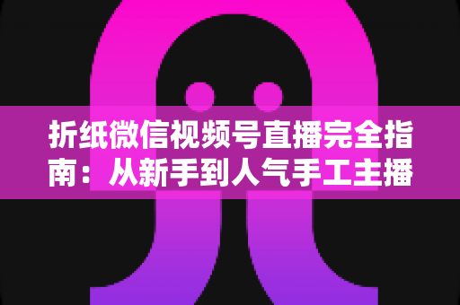 折纸微信视频号直播完全指南:从新手到人气手工主播的实战教程 折纸微信视频号直播完全指南:从新手到人气手工主播的实战教程