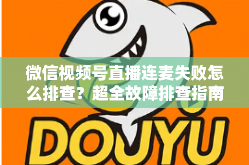 微信视频号直播连麦失败怎么排查？超全故障排查指南助你快速恢复连麦直播