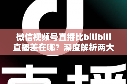 微信视频号直播比bilibili直播差在哪？深度解析两大直播平台生态差距与创作者选平台指南