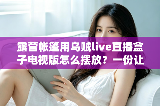 露营帐篷用乌贼live直播盒子电视版怎么摆放？一份让你的户外观影体验翻倍的实用摆放指南