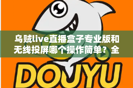 乌贼live直播盒子专业版和无线投屏哪个操作简单？全面对比评测助你轻松开启直播之旅