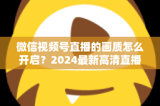 微信视频号直播的画质怎么开启？2024最新高清直播设置全攻略，轻松提升直播观看体验