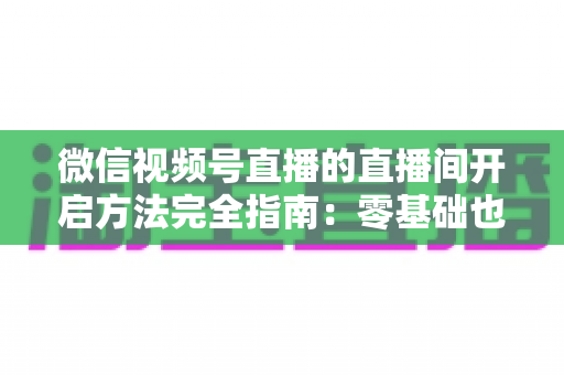 微信视频号直播的直播间开启方法完全指南:零基础也能快速开播的实战教程 微信视频号直播的直播间开启方法完全指南:零基础也能快速开播的实战教程