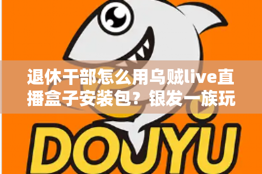退休干部怎么用乌贼live直播盒子安装包?银发一族玩转直播设备的保姆级入门指南 退休干部怎么用乌贼live直播盒子安装包?银发一族玩转直播设备的保姆级入门指南