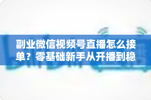 副业微信视频号直播怎么接单?零基础新手从开播到稳定变现的完整实操指南 副业微信视频号直播怎么接单?零基础新手从开播到稳定变现的完整实操指南