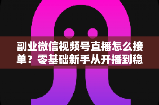 副业微信视频号直播怎么接单?零基础新手从开播到稳定变现的完整实操指南 副业微信视频号直播怎么接单?零基础新手从开播到稳定变现的完整实操指南