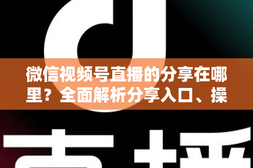 微信视频号直播的分享在哪里？全面解析分享入口、操作步骤与实用技巧