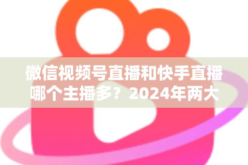 微信视频号直播和快手直播哪个主播多？2024年两大直播平台主播数量与生态深度对比分析